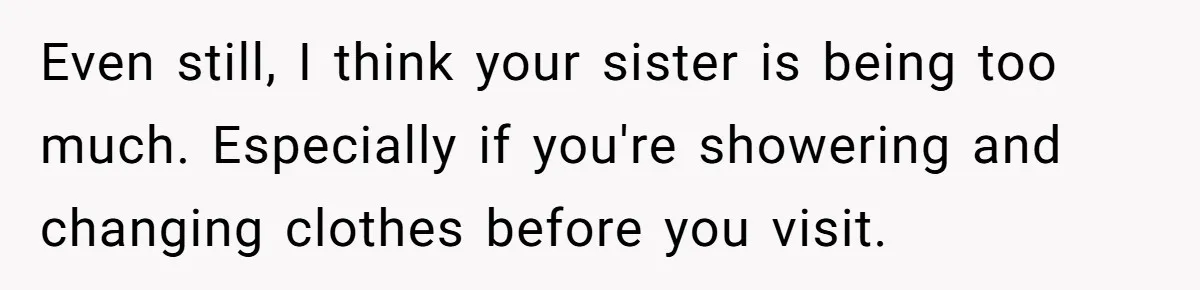 Even still, I think your sister is being too much. Especially if you're showering and changing clothes before you visit.