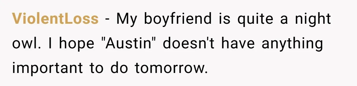 ViolentLoss − My boyfriend is quite a night owl. I hope "Austin" doesn't have anything important to do tomorrow.
