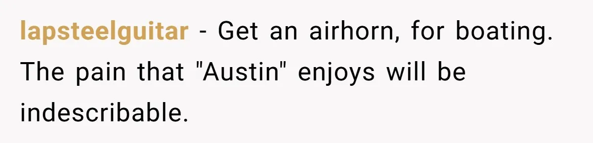 lapsteelguitar − Get an airhorn, for boating. The pain that "Austin" enjoys will be indescribable.