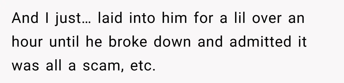 And I just… laid into him for a lil over an hour until he broke down and admitted it was all a scam, etc.