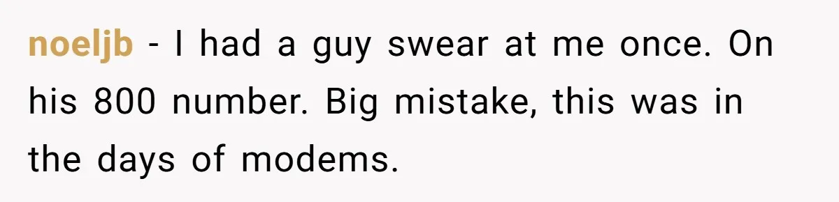 noeljb − I had a guy swear at me once. On his 800 number. Big mistake, this was in the days of modems.