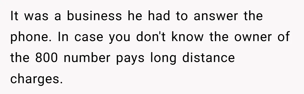 It was a business he had to answer the phone. In case you don't know the owner of the 800 number pays long distance charges.