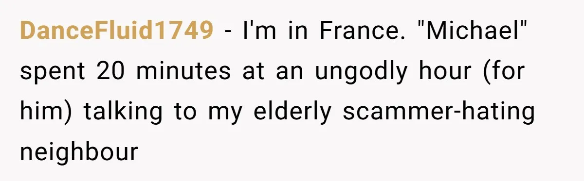 DanceFluid1749 − I'm in France. "Michael" spent 20 minutes at an ungodly hour (for him) talking to my elderly scammer-hating neighbour