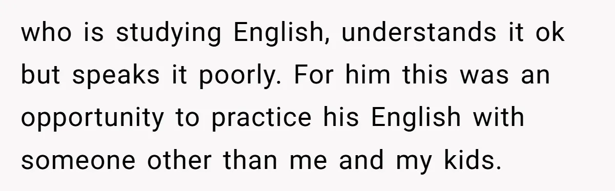 who is studying English, understands it ok but speaks it poorly. For him this was an opportunity to practice his English with someone other than me and my kids.