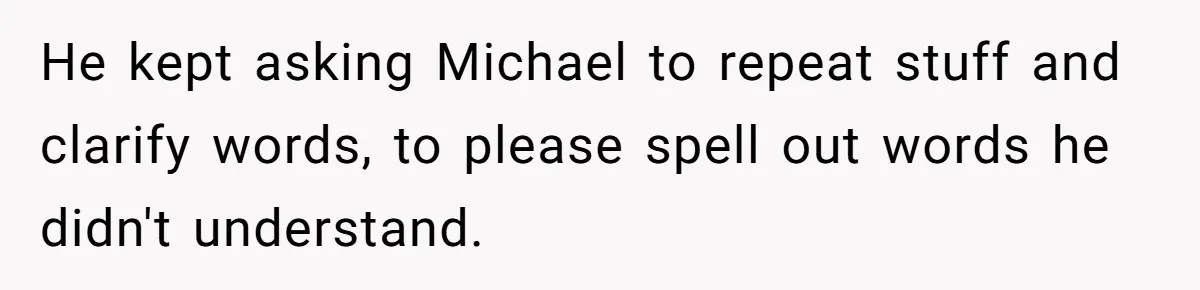 He kept asking Michael to repeat stuff and clarify words, to please spell out words he didn't understand.