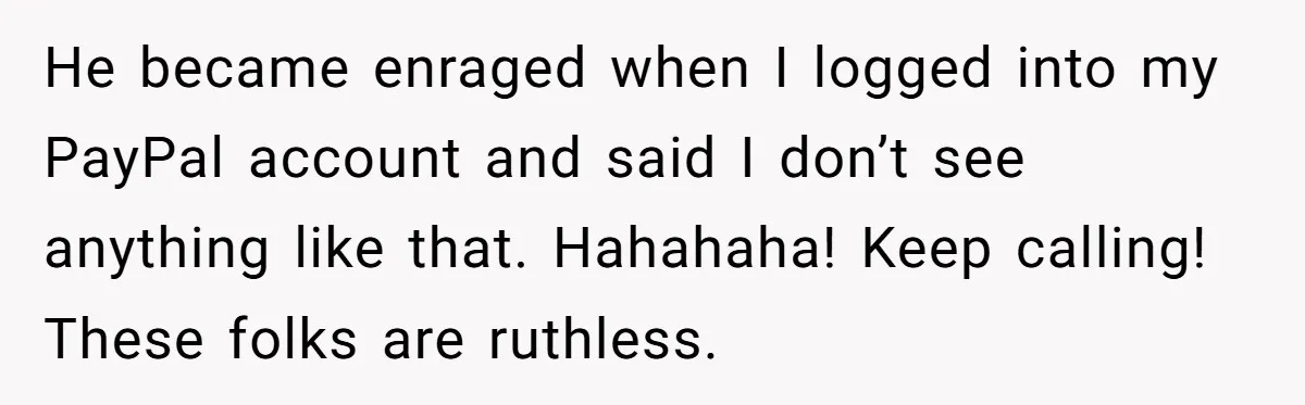 He became enraged when I logged into my PayPal account and said I don’t see anything like that. Hahahaha! Keep calling! These folks are ruthless.