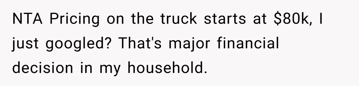 Rich Husband Who Idolizes Elon Musk Gets Stopped By Wife From Buying His Dream Cybertruck NTA Pricing on the truck starts at $80k, I just googled? That's major financial decision in my household.