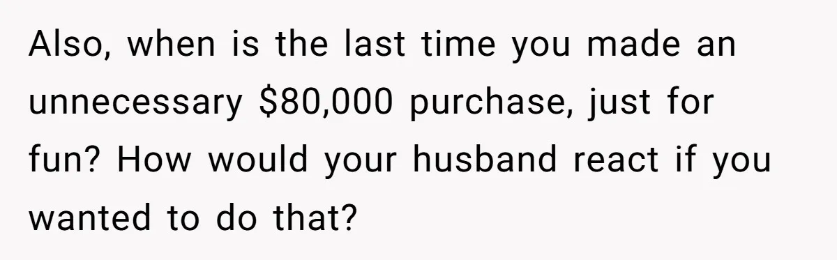 Rich Husband Who Idolizes Elon Musk Gets Stopped By Wife From Buying His Dream Cybertruck Also, when is the last time you made an unnecessary $80,000 purchase, just for fun? How would your husband react if you wanted to do that?