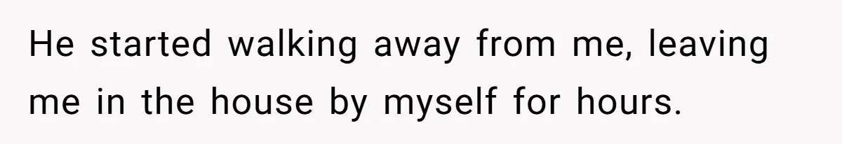 He started walking away from me, leaving me in the house by myself for hours.