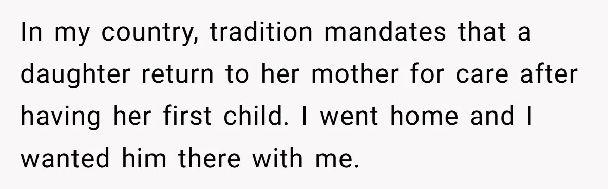 In my country, tradition mandates that a daughter return to her mother for care after having her first child. I went home and I wanted him there with me.