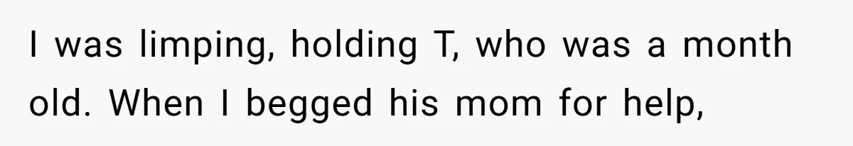 I was limping, holding T, who was a month old. When I begged his mom for help,