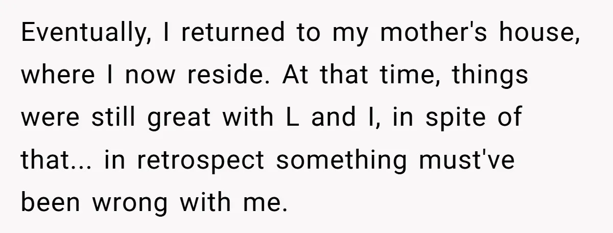 Eventually, I returned to my mother's house, where I now reside. At that time, things were still great with L and I, in spite of that... in retrospect something must've...