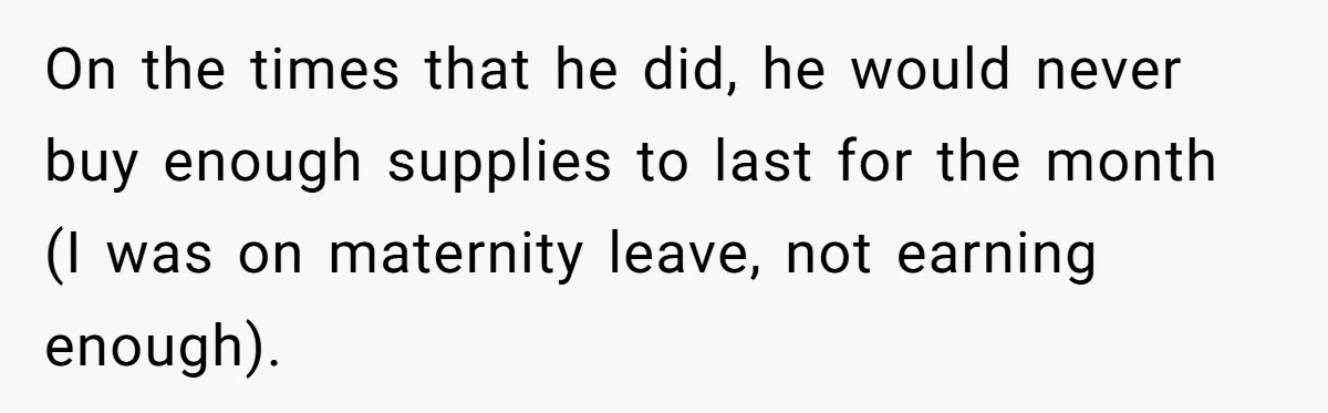 On the times that he did, he would never buy enough supplies to last for the month (I was on maternity leave, not earning enough).