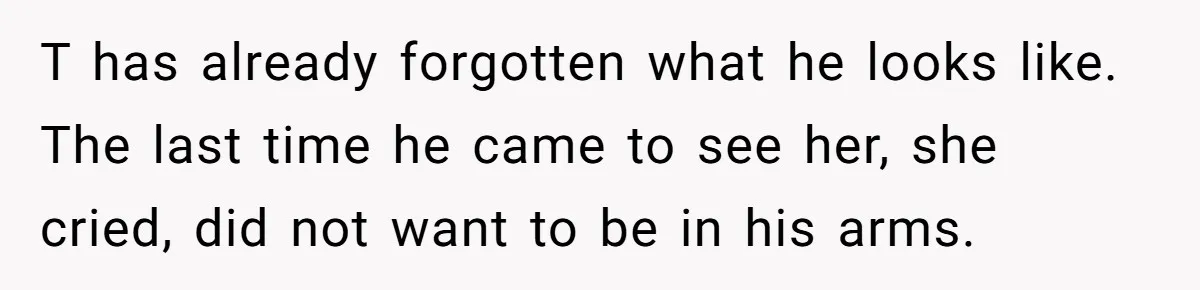 T has already forgotten what he looks like. The last time he came to see her, she cried, did not want to be in his arms.