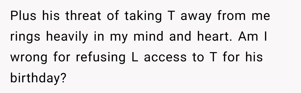Plus his threat of taking T away from me rings heavily in my mind and heart. Am I wrong for refusing L access to T for his birthday?