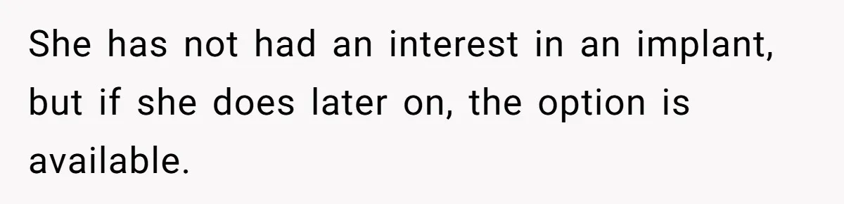 She has not had an interest in an implant, but if she does later on, the option is available.