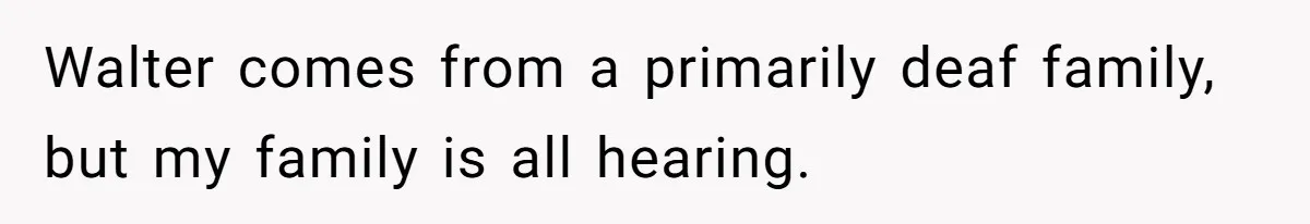 Walter comes from a primarily deaf family, but my family is all hearing.
