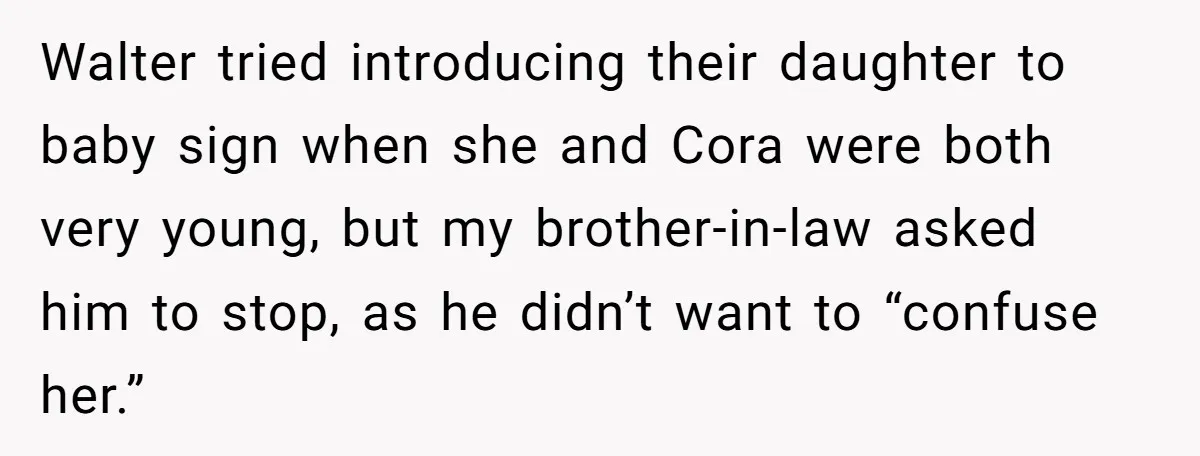 Walter tried introducing their daughter to baby sign when she and Cora were both very young, but my brother-in-law asked him to stop, as he didn’t want to “confuse her.”