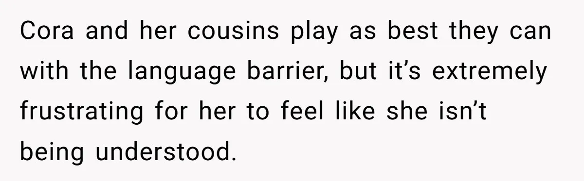 Cora and her cousins play as best they can with the language barrier, but it’s extremely frustrating for her to feel like she isn’t being understood.