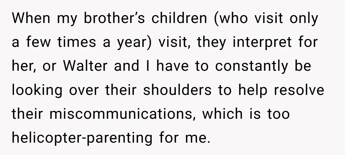 When my brother’s children (who visit only a few times a year) visit, they interpret for her, or Walter and I have to constantly be looking over their shoulders to...