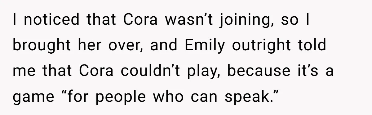 I noticed that Cora wasn’t joining, so I brought her over, and Emily outright told me that Cora couldn’t play, because it’s a game “for people who can speak.”