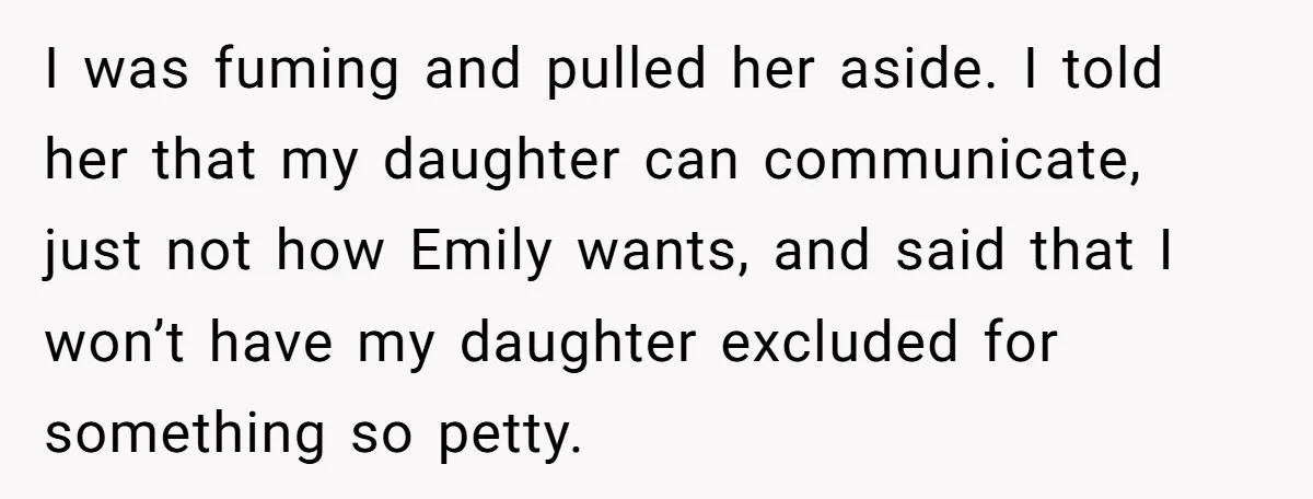 I was fuming and pulled her aside. I told her that my daughter can communicate, just not how Emily wants, and said that I won’t have my daughter excluded for...