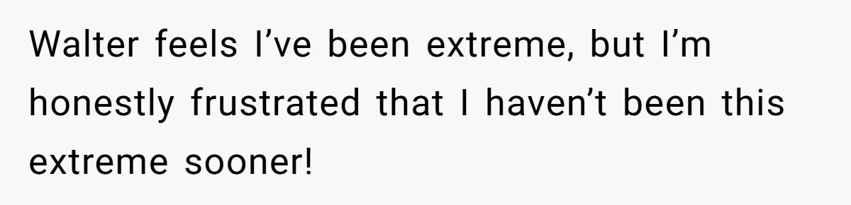Walter feels I’ve been extreme, but I’m honestly frustrated that I haven’t been this extreme sooner!