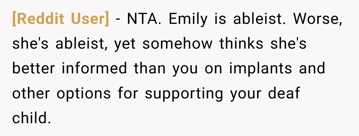 [Reddit User] − NTA. Emily is ableist. Worse, she's ableist, yet somehow thinks she's better informed than you on implants and other options for supporting your deaf child.