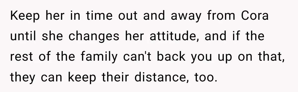 Keep her in time out and away from Cora until she changes her attitude, and if the rest of the family can't back you up on that, they can keep...