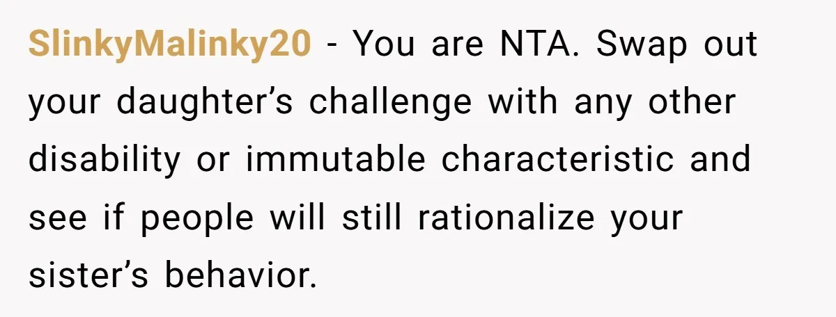 SlinkyMalinky20 − You are NTA. Swap out your daughter’s challenge with any other disability or immutable characteristic and see if people will still rationalize your sister’s behavior.
