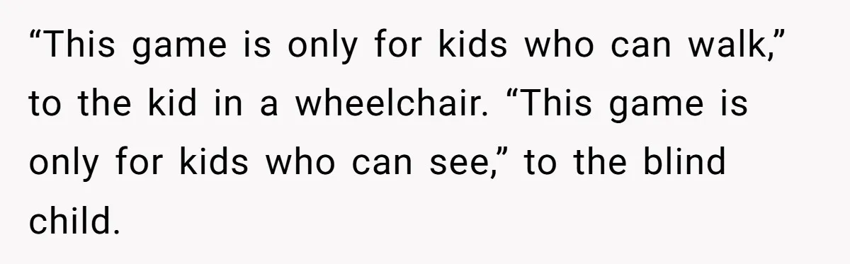 “This game is only for kids who can walk,” to the kid in a wheelchair. “This game is only for kids who can see,” to the blind child.