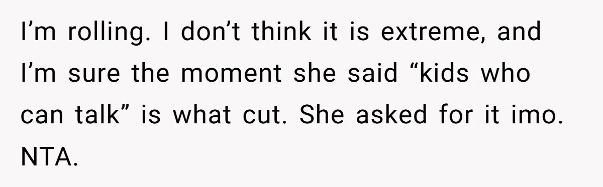 I’m rolling. I don’t think it is extreme, and I’m sure the moment she said “kids who can talk” is what cut. She asked for it imo. NTA.