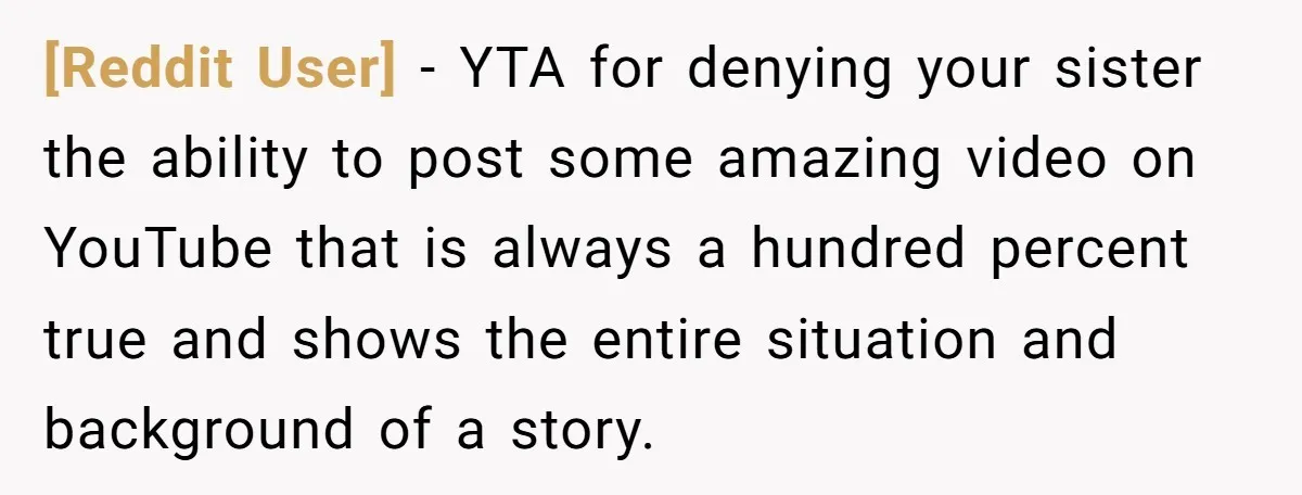 [Reddit User] − YTA for denying your sister the ability to post some amazing video on YouTube that is always a hundred percent true and shows the entire situation and...