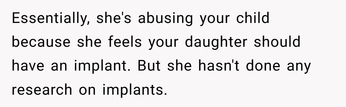 Essentially, she's abusing your child because she feels your daughter should have an implant. But she hasn't done any research on implants.