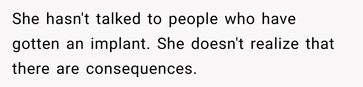 She hasn't talked to people who have gotten an implant. She doesn't realize that there are consequences.