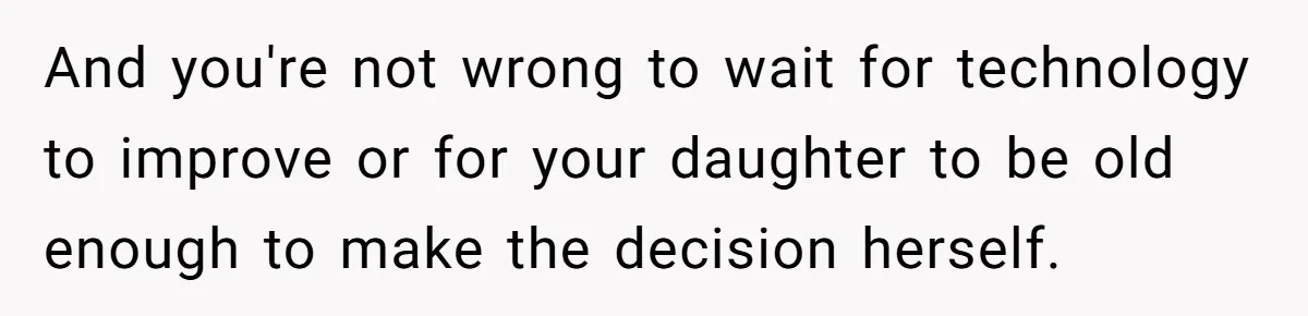 And you're not wrong to wait for technology to improve or for your daughter to be old enough to make the decision herself.