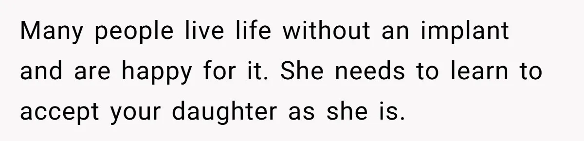 Many people live life without an implant and are happy for it. She needs to learn to accept your daughter as she is.