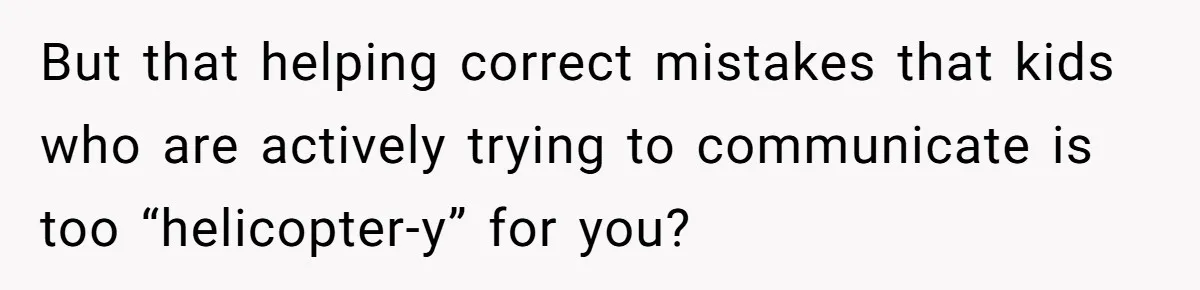 But that helping correct mistakes that kids who are actively trying to communicate is too “helicopter-y” for you?