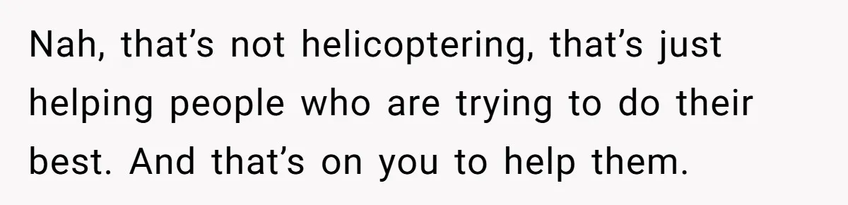 Nah, that’s not helicoptering, that’s just helping people who are trying to do their best. And that’s on you to help them.