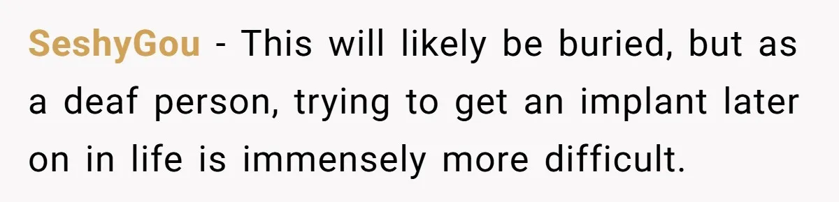 SeshyGou − This will likely be buried, but as a deaf person, trying to get an implant later on in life is immensely more difficult.