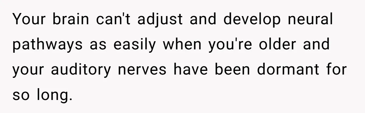 Your brain can't adjust and develop neural pathways as easily when you're older and your auditory nerves have been dormant for so long.