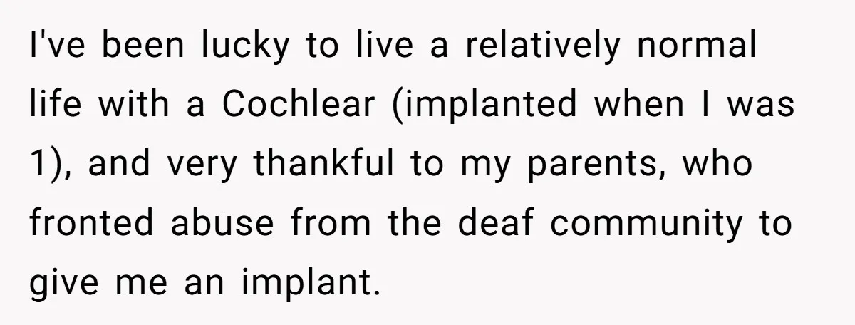 I've been lucky to live a relatively normal life with a Cochlear (implanted when I was 1), and very thankful to my parents, who fronted abuse from the deaf community...
