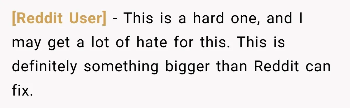 [Reddit User] − This is a hard one, and I may get a lot of hate for this. This is definitely something bigger than Reddit can fix.