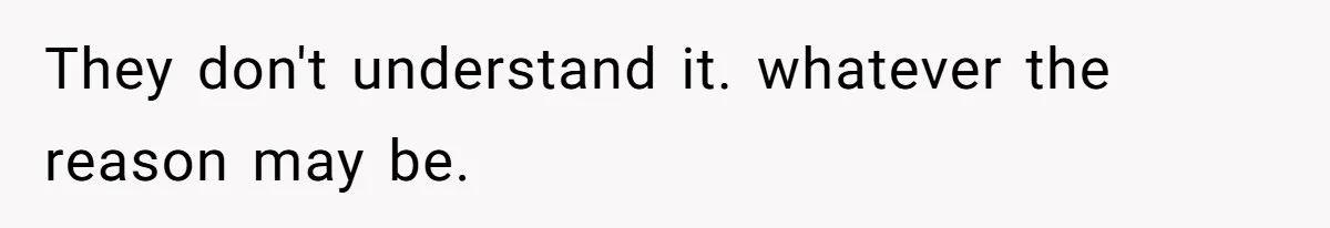 They don't understand it. whatever the reason may be.