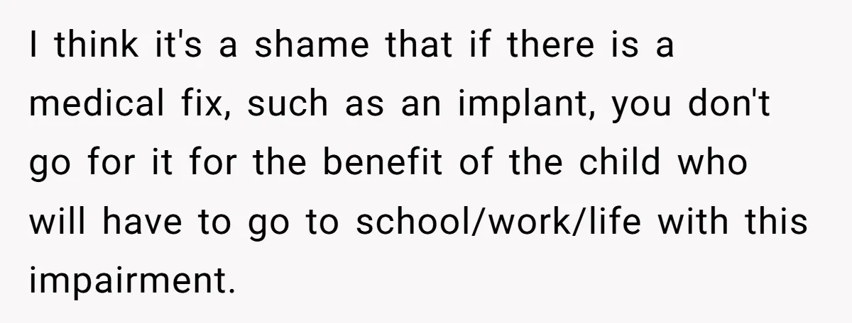 I think it's a shame that if there is a medical fix, such as an implant, you don't go for it for the benefit of the child who will have...