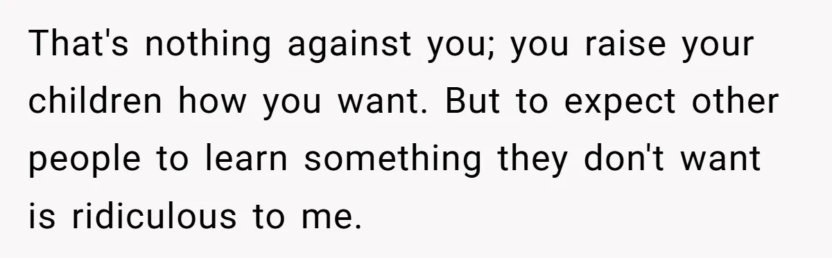 That's nothing against you; you raise your children how you want. But to expect other people to learn something they don't want is ridiculous to me.