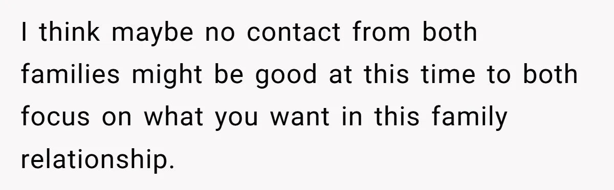 I think maybe no contact from both families might be good at this time to both focus on what you want in this family relationship.
