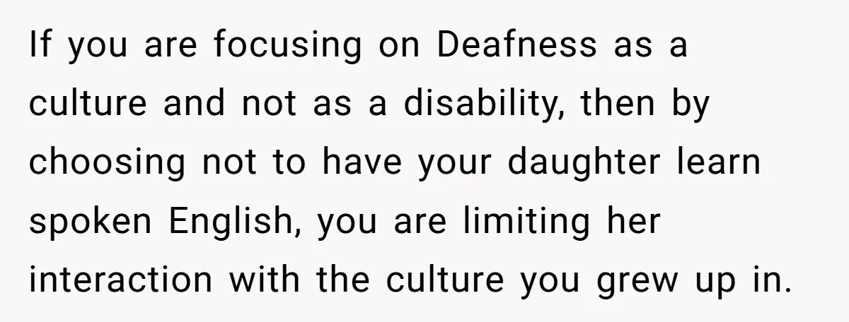 If you are focusing on Deafness as a culture and not as a disability, then by choosing not to have your daughter learn spoken English, you are limiting her interaction...