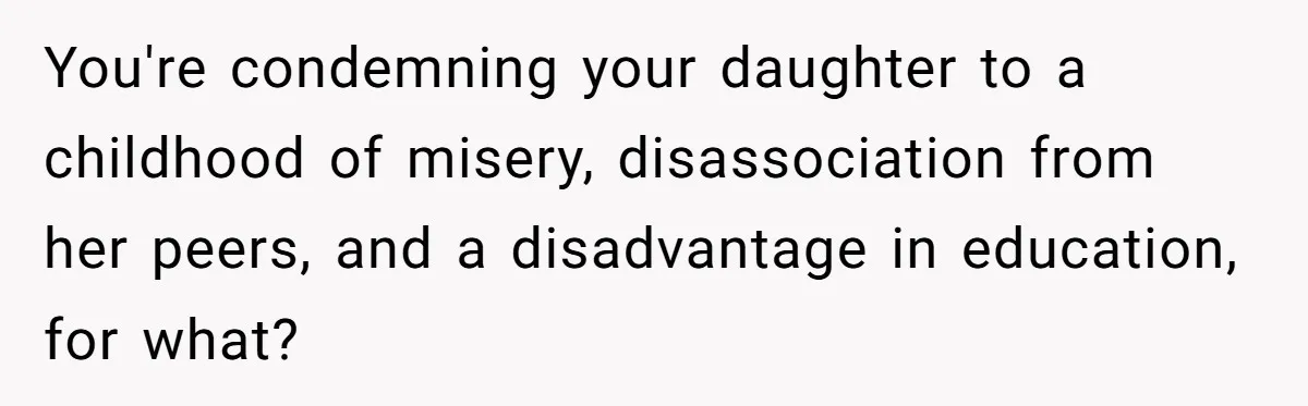 You're condemning your daughter to a childhood of misery, disassociation from her peers, and a disadvantage in education, for what?