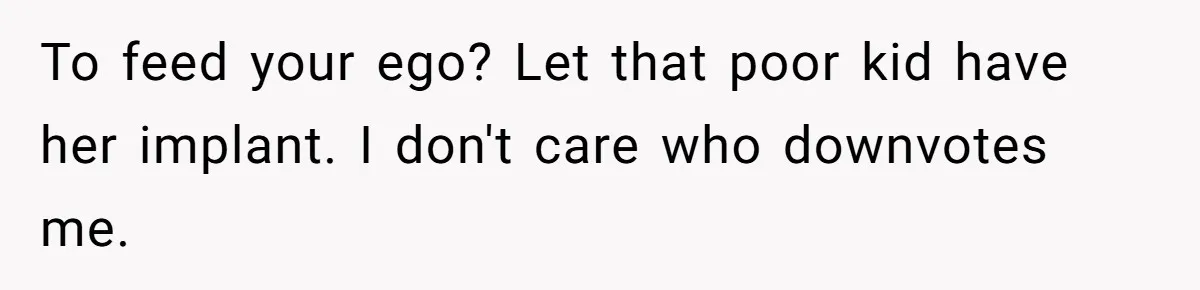 To feed your ego? Let that poor kid have her implant. I don't care who downvotes me.